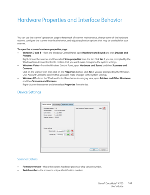 Page 169Xerox® DocuMate® 4700
User’s Guide169
Hardware Properties and Interface Behavior
You can use the scanner’s properties page to keep track of scanner maintenance, change some of the hardware 
options, configure the scanner interface behavior, and adjust application options that may be available for your 
scanner.
To open the scanner hardware properties page:
•Windows 7 and 8—from the Windows Control Panel, open Hardware and Sound and then Devices and 
Printers. 
Right-click on the scanner and then select...