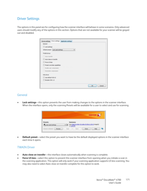 Page 171Xerox® DocuMate® 4700
User’s Guide171
Driver Settings
The options in this panel are for configuring how the scanner interface will behave in some scenarios. Only advanced 
users should modify any of the options in this section. Options that are not available for your scanner will be grayed 
out and disabled.
General
•Lock settings—this option prevents the user from making changes to the options in the scanner interface. 
When the interface opens, only the scanning Presets will be available for a user to...