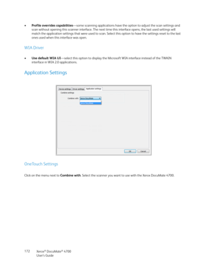 Page 172Xerox® DocuMate® 4700
User’s Guide 172 •Profile overrides capabilities—some scanning applications have the option to adjust the scan settings and 
scan without opening this scanner interface. The next time this interface opens, the last used settings will 
match the application settings that were used to scan. Select this option to have the settings reset to the last 
ones used when this interface was open.
WIA Driver
•Use default WIA UI—select this option to display the Microsoft WIA interface instead...