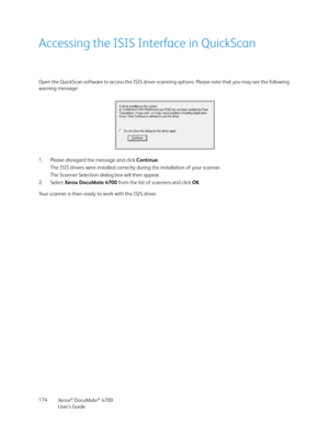 Page 174Xerox® DocuMate® 4700
User’s Guide 174
Accessing the ISIS Interface in QuickScan
Open the QuickScan software to access the ISIS driver scanning options. Please note that you may see the following 
warning message:
1. Please disregard the message and click Continue.
The ISIS drivers were installed correctly during the installation of your scanner.
The Scanner Selection dialog box will then appear.
2. Select Xerox DocuMate 4700 from the list of scanners and click OK.
Your scanner is then ready to work with...