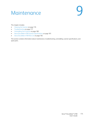 Page 175Xerox® DocuMate® 4700
User’s Guide175
9Maintenance
This chapter includes:
•Cleaning the Scanner on page 176
•Troubleshooting on page 177
•Uninstalling Your Scanner on page 180
•Xerox DocuMate 4700 Scanner Specifications on page 181
•Xerox DocuMate 4700 Parts List on page 182
This section contains information about maintenance, troubleshooting, uninstalling, scanner specifications, and 
spare parts. 
