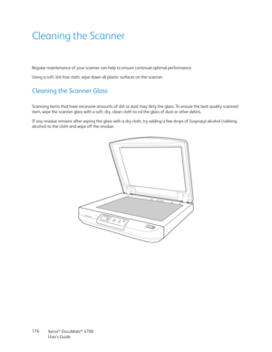 Page 176Xerox® DocuMate® 4700
User’s Guide 176
Cleaning the Scanner
Regular maintenance of your scanner can help to ensure continual optimal performance. 
Using a soft, lint-free cloth, wipe down all plastic surfaces on the scanner.
Cleaning the Scanner Glass
Scanning items that have excessive amounts of dirt or dust may dirty the glass. To ensure the best quality scanned 
item, wipe the scanner glass with a soft, dry, clean cloth to rid the glass of dust or other debris.
If any residue remains after wiping the...