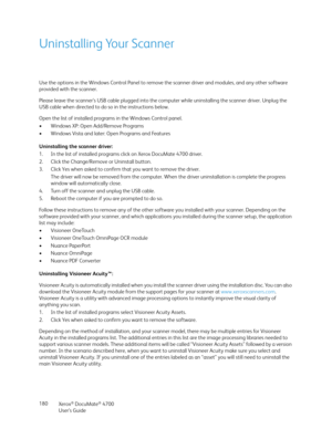 Page 180Xerox® DocuMate® 4700
User’s Guide 180
Uninstalling Your Scanner
Use the options in the Windows Control Panel to remove the scanner driver and modules, and any other software 
provided with the scanner.
Please leave the scanner’s USB cable plugged into the computer while uninstalling the scanner driver. Unplug the 
USB cable when directed to do so in the instructions below.
Open the list of installed programs in the Windows Control panel.
• Windows XP: Open Add/Remove Programs
• Windows Vista and later:...