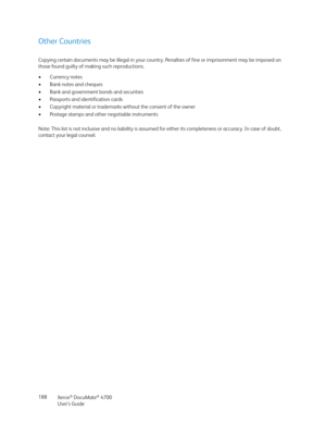 Page 188Xerox® DocuMate® 4700
User’s Guide 188
Other Countries
Copying certain documents may be illegal in your country. Penalties of fine or imprisonment may be imposed on 
those found guilty of making such reproductions. 
Note: This list is not inclusive and no liability is assumed for either its completeness or accuracy. In case of doubt, 
contact your legal counsel. • Currency notes 
• Bank notes and cheques 
• Bank and government bonds and securities 
• Passports and identification cards 
• Copyright...