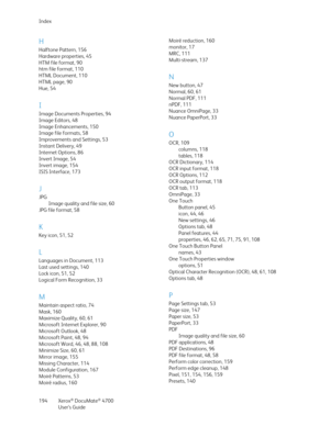 Page 194Index
Xerox
® DocuMate® 4700
User’s Guide 194
H
Halftone Pattern, 156
Hardware properties, 45
HTM file format, 90
htm file format, 110
HTML Document, 110
HTML page, 90
Hue, 54
I
Image Documents Properties, 94
Image Editors, 48
Image Enhancements, 150
Image file formats, 58
Improvements and Settings, 53
Instant Delivery, 49
Internet Options, 86
Invert Image, 54
Invert image, 154
ISIS Interface, 173
J
JPG
Image quality and file size, 60
JPG file format, 58
K
Key icon, 51, 52
L
Languages in Document, 113...