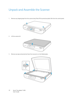 Page 22Xerox® DocuMate® 4700
User’s Guide 22
Unpack and Assemble the Scanner
1. Remove any shipping tape from the scanner body. Peel off the protective plastic film from the control panel.
2. Lift the scanner lid. 
3. Remove any tape and protective foam from around or on the flatbed glass.  