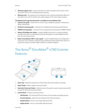 Page 12WelcomeXerox® DocuMate® 4760
User Guide7
•Technical support card—contact information for technical support and customer service, 
and a brief overview of our standard product warranty.
•Warranty card—the warranty card is provided for users in Russia and should be filled in as 
described on the card. For all other users, please dispose of this card in paper recycling.
The following soft-copy documentation is available on the installation disc:
•Scanner user guide—instructions for scanner setup,...