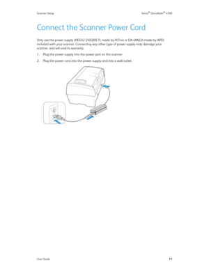 Page 16Scanner Setup Xerox® DocuMate® 4760
User Guide11
Connect the Scanner Power Cord
Only use the power supply (HEG42-240200-7L made by HiTron or DA-48M24 made by APD) 
included with your scanner. Connecting any other type of power supply may damage your 
scanner, and will void its warranty.
1. Plug the power supply into the power port on the scanner.
2. Plug the power cord into the power supply and into a wall outlet. 
