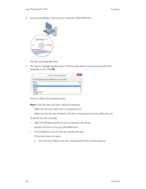 Page 19Xerox® DocuMate® 4760 Installation
14User Guide
2. Insert the installation disc into your computer’s DVD-ROM drive.
The disc automatically starts.
3. The Select Language window opens. Click the drop-down menu arrow and select the 
language to use. Click OK.
The disc’s Main menu window opens.
Note: If the disc does not start, check the following:
– Make sure the disc drives door is completely shut.
– Make sure the disc was inserted in the drive in the proper direction (label side up).
To  l a u n c h  t h...