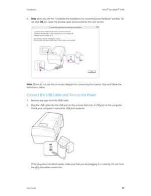 Page 22Installation Xerox® DocuMate® 4760
User Guide17
4.Stop when you see the “Complete the installation by connecting your hardware” window. Do 
not click OK yet. Leave the window open and proceed to the next section.
Note: If you do not see this on-screen diagram for connecting the scanner, stop and follow the 
instructions below.
Connect the USB Cable and Turn on the Power
1. Remove any tape from the USB cable.
2. Plug the USB cable into the USB port on the scanner then into a USB port on the computer....