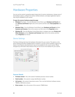 Page 35Xerox® DocuMate® 4760 Maintenance
30User Guide
Hardware Properties
You can use the scanner’s properties page to keep track of scanner maintenance, change some of 
the hardware options, configure the scanner interface behavior, and adjust application options 
that may be available for your scanner.
To open the scanner hardware properties page:
•Windows 7 and later—from the Windows Control Panel, open Hardware and Sound and 
then Devices and Printers. Right-click on the scanner and then select Scan...