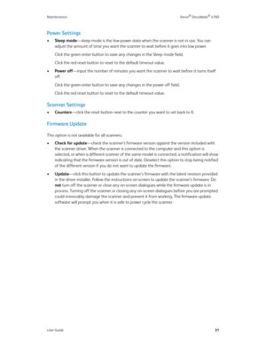Page 36Maintenance Xerox® DocuMate® 4760
User Guide31
Power Settings 
•Sleep mode—sleep mode is the low-power state when the scanner is not in use. You can 
adjust the amount of time you want the scanner to wait before it goes into low power. 
Click the green enter button to save any changes in the Sleep mode field.
Click the red reset button to reset to the default timeout value.
•Power off—input the number of minutes you want the scanner to wait before it turns itself 
off. 
Click the green enter button to...