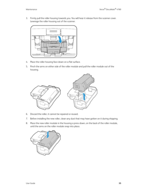 Page 40Maintenance Xerox® DocuMate® 4760
User Guide35
3. Firmly pull the roller housing towards you. You will hear it release from the scanner cover. 
Leverage the roller housing out of the scanner.
4. Place the roller housing face down on a flat surface. 
5. Pinch the arms on either side of the roller module and pull the roller module out of the 
housing. 
6. Discard the roller, it cannot be repaired or reused. 
7. Before installing the new roller, clean any dust that may have gotten on it during shipping. 
8....