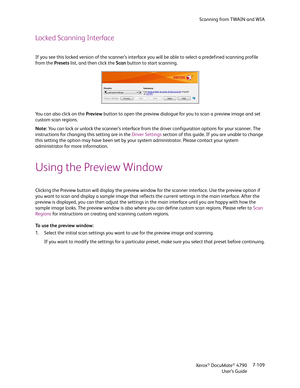 Page 117Scanning from TWAIN and WIA
Xerox
® DocuMate® 4790
User’s Guide7-109
Locked Scanning Interface
If you see this locked version of the scanner’s interface you will be able to select a predefined scanning profile 
from the Presets list, and then click the Scan button to start scanning.
Yo u  c a n  a l s o  c l i c k  o n  t h e  Preview button to open the preview dialogue for you to scan a preview image and set 
custom scan regions.
Note: You can lock or unlock the scanner’s interface from the driver...