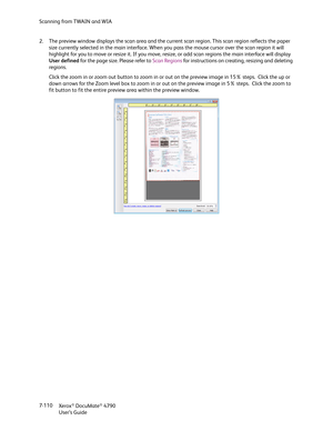 Page 118Scanning from TWAIN and WIA
Xerox
® DocuMate® 4790
User’s Guide 7-110 2. The preview window displays the scan area and the current scan region. This scan region reflects the paper 
size currently selected in the main interface. When you pass the mouse cursor over the scan region it will 
highlight for you to move or resize it. If you move, resize, or add scan regions the main interface will display 
User defined for the page size. Please refer to Scan Regions for instructions on creating, resizing and...