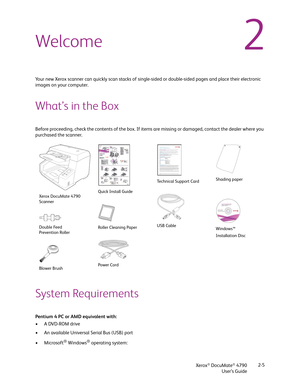 Page 13Xerox® DocuMate® 4790
User’s Guide2-5
2Welcome
Your new Xerox scanner can quickly scan stacks of single-sided or double-sided pages and place their electronic 
images on your computer.
What’s in the Box
Before proceeding, check the contents of the box. If items are missing or damaged, contact the dealer where you 
purchased the scanner.
System Requirements
Pentium 4 PC or AMD equivalent with:
•A DVD-ROM drive
• An available Universal Serial Bus (USB) port
•Microsoft
® Windows® operating system: 
Xerox...