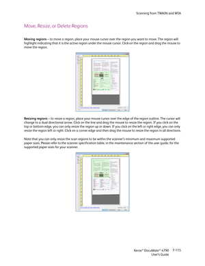 Page 123Scanning from TWAIN and WIA
Xerox
® DocuMate® 4790
User’s Guide7-115
Move, Resize, or Delete Regions
Moving regions – to move a region, place your mouse cursor over the region you want to move. The region will 
highlight indicating that it is the active region under the mouse cursor. Click on the region and drag the mouse to 
move the region.
Resizing regions – to resize a region, place your mouse cursor over the edge of the region outline. The cursor will 
change to a dual directional arrow. Click on...