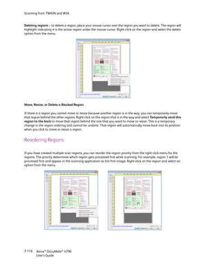 Page 124Scanning from TWAIN and WIA
Xerox
® DocuMate® 4790
User’s Guide 7-116 Deleting regions – to delete a region, place your mouse cursor over the region you want to delete. The region will 
highlight indicating it is the active region under the mouse cursor. Right-click on the region and select the delete 
option from the menu.
Move, Resize, or Delete a Blocked Region
If there is a region you cannot move or resize because another region is in the way, you can temporarily move 
that region behind the other...