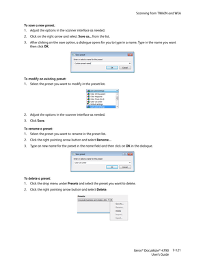 Page 129Scanning from TWAIN and WIA
Xerox
® DocuMate® 4790
User’s Guide7-121 To save a new preset:
1. Adjust the options in the scanner interface as needed. 
2. Click on the right arrow and select Save as... from the list.
3. After clicking on the save option, a dialogue opens for you to type in a name. Type in the name you want 
then click OK. 
To modify an existing preset:
1. Select the preset you want to modify in the preset list.
2. Adjust the options in the scanner interface as needed. 
3. Click Save.
To  r...