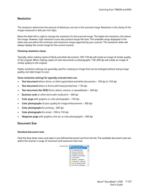 Page 135Scanning from TWAIN and WIA
Xerox
® DocuMate® 4790
User’s Guide7-127
Resolution
The resolution determines the amount of detail you can see in the scanned image. Resolution is the clarity of the 
image measured in dots-per-inch (dpi).
Move the slider left or right to change the resolution for the scanned image. The higher the resolution, the clearer 
the image. However, high resolution scans also produce larger file sizes. The available range displayed in the 
slider area are within the minimum and...