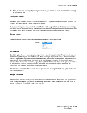 Page 137Scanning from TWAIN and WIA
Xerox
® DocuMate® 4790
User’s Guide7-129 6. When you are done scanning all pages in your document, you can click on Abort to stop the timer or simply 
let the timer run out.
Straighten Image
Select this option to let the scanner automatically determine if a page is skewed, then straighten its image. This 
option is only available if the scanner supports this feature.
If you are scanning using an automatic document feeder, and the page is fed through at too great of an angle,...