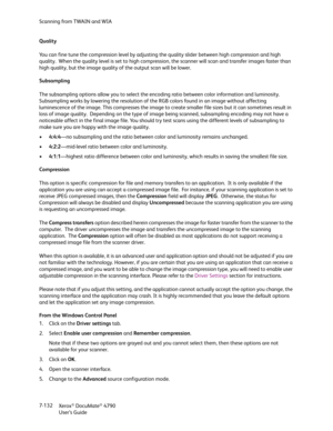 Page 140Scanning from TWAIN and WIA
Xerox
® DocuMate® 4790
User’s Guide 7-132 Quality
You can fine tune the compression level by adjusting the quality slider between high compression and high 
quality.  When the quality level is set to high compression, the scanner will scan and transfer images faster than 
high quality, but the image quality of the output scan will be lower.
Subsampling
The subsampling options allow you to select the encoding ratio between color information and luminosity. 
Subsampling works by...
