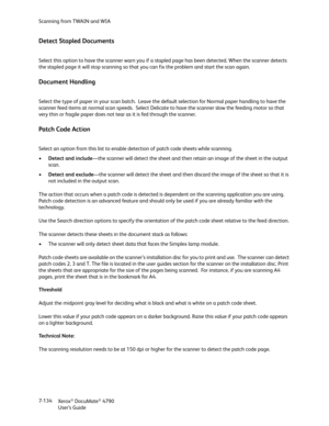 Page 142Scanning from TWAIN and WIA
Xerox
® DocuMate® 4790
User’s Guide 7-134
Detect Stapled Documents
Select this option to have the scanner warn you if a stapled page has been detected. When the scanner detects 
the stapled page it will stop scanning so that you can fix the problem and start the scan again.
Document Handling
Select the type of paper in your scan batch.  Leave the default selection for Normal paper handling to have the 
scanner feed items at normal scan speeds.  Select Delicate to have the...
