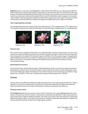 Page 149Scanning from TWAIN and WIA
Xerox
® DocuMate® 4790
User’s Guide7-141 Brightness works in conjunction with Contrast for image enhancement. When you are adjusting the brightness 
level to improve the scanned image quality, try adjusting the contrast level as well. The contrast level is the range 
between the lightest and darkest parts of the image. For example, if you scanned a document with notes written 
in pencil, you may have to decrease the brightness level to get the handwritten notes to appear in...