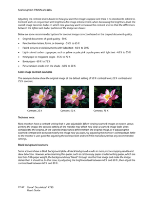 Page 150Scanning from TWAIN and WIA
Xerox
® DocuMate® 4790
User’s Guide 7-142 Adjusting the contrast level is based on how you want the image to appear and there is no standard to adhere to. 
Contrast works in conjunction with brightness for image enhancement, when decreasing the brightness level, the 
overall image becomes darker, in which case you may want to increase the contrast level so that the differences 
between the lighter and darker portions of the image are clearer.
Below are some recommended options...