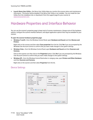 Page 162Scanning from TWAIN and WIA
Xerox
® DocuMate® 4790
User’s Guide 7-154 •Launch Xerox User Utility—the Xerox User Utility helps you monitor the scanner status and maintenance 
information.  This button will be disabled if the Xerox User Utility is not installed.  You can install the User 
Utility from the installation disc or download it from the support page for your scanner at 
www.xeroxscanners.com.
Hardware Properties and Interface Behavior
You can use the scanner’s properties page to keep track of...