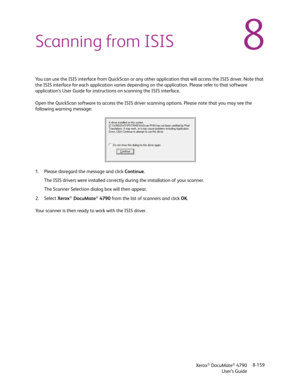 Page 167Xerox® DocuMate® 4790
User’s Guide8-159
8Scanning from ISIS
You can use the ISIS interface from QuickScan or any other application that will access the ISIS driver. Note that 
the ISIS interface for each application varies depending on the application. Please refer to that software 
application’s User Guide for instructions on scanning the ISIS interface. 
Open the QuickScan software to access the ISIS driver scanning options. Please note that you may see the 
following warning message:
1. Please...