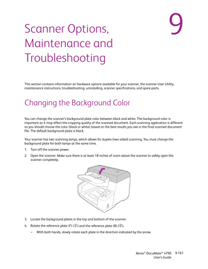 Page 169Xerox® DocuMate® 4790
User’s Guide9-161
9Scanner Options, 
Maintenance and 
Troubleshooting
This section contains information on hardware options available for your scanner, the scanner User Utility, 
maintenance instructions, troubleshooting, uninstalling, scanner specifications, and spare parts.
Changing the Background Color
You can change the scanner’s background plate color between black and white. The background color is 
important as it may affect the cropping quality of the scanned document. Each...