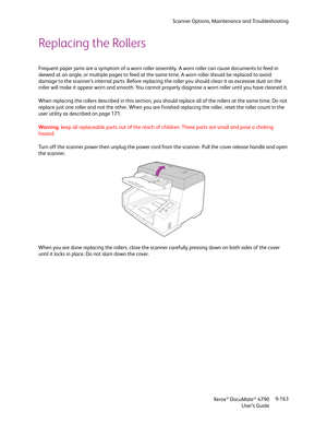 Page 171Scanner Options, Maintenance and Troubleshooting
Xerox
® DocuMate® 4790
User’s Guide9-163
Replacing the Rollers
Frequent paper jams are a symptom of a worn roller assembly. A worn roller can cause documents to feed in 
skewed at an angle, or multiple pages to feed at the same time. A worn roller should be replaced to avoid 
damage to the scanner’s internal parts. Before replacing the roller you should clean it as excessive dust on the 
roller will make it appear worn and smooth. You cannot properly...