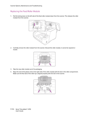 Page 172Scanner Options, Maintenance and Troubleshooting
Xerox
® DocuMate® 4790
User’s Guide 9-164
Replacing the Feed Roller Module
1. Pull the locking lever on the left side of the feed roller module down from the scanner. This releases the roller 
module from the scanner.
2. Carefully remove the roller module from the scanner. Discard the roller module, it cannot be repaired or 
reused.
3. Take the new roller module out of its packaging.
4. Align the end of the plastic end on the right side of the roller...