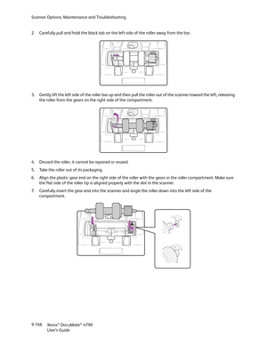 Page 174Scanner Options, Maintenance and Troubleshooting
Xerox
® DocuMate® 4790
User’s Guide 9-166 2. Carefully pull and hold the black tab on the left side of the roller away from the bar.
3. Gently lift the left side of the roller bar up and then pull the roller out of the scanner toward the left, releasing 
the roller from the gears on the right side of the compartment. 
4. Discard the roller, it cannot be repaired or reused.
5. Take the roller out of its packaging.
6. Align the plastic gear end on the right...