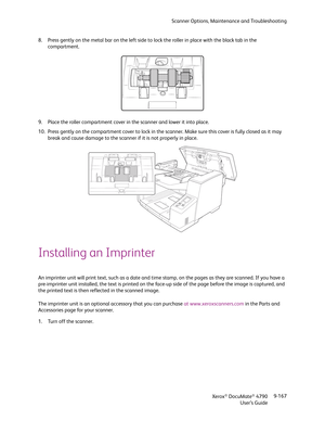 Page 175Scanner Options, Maintenance and Troubleshooting
Xerox
® DocuMate® 4790
User’s Guide9-167 8. Press gently on the metal bar on the left side to lock the roller in place with the black tab in the 
compartment.
9. Place the roller compartment cover in the scanner and lower it into place.
10. Press gently on the compartment cover to lock in the scanner. Make sure this cover is fully closed as it may 
break and cause damage to the scanner if it is not properly in place.
Installing an Imprinter
An imprinter...