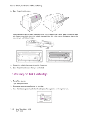 Page 176Scanner Options, Maintenance and Troubleshooting
Xerox
® DocuMate® 4790
User’s Guide 9-168 2. Open the pre-imprinter door.
3. Insert the pins on the right side of the imprinter unit into the holes on the scanner. Angle the imprinter down 
into the scanner until the pins on the left side line up with the slots in the scanner. Gently press down on the 
imprinter unit until it clicks in place.
4. Connect the cable to the connection port in the scanner.
5. Close the pre-imprinter door when you are finished....