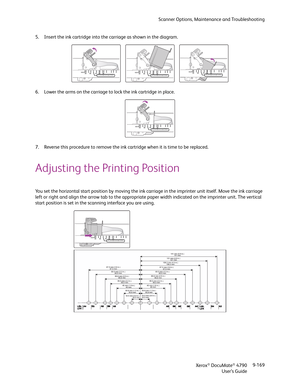 Page 177Scanner Options, Maintenance and Troubleshooting
Xerox
® DocuMate® 4790
User’s Guide9-169 5. Insert the ink cartridge into the carriage as shown in the diagram.
6. Lower the arms on the carriage to lock the ink cartridge in place.
7. Reverse this procedure to remove the ink cartridge when it is time to be replaced.
Adjusting the Printing Position
You set the horizontal start position by moving the ink carriage in the imprinter unit itself. Move the ink carriage 
left or right and align the arrow tab to...