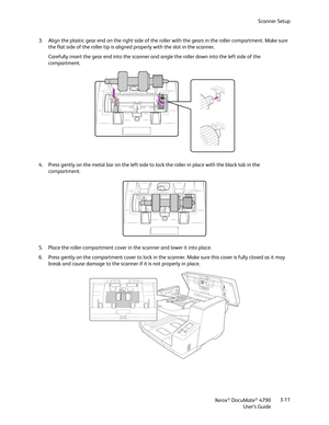 Page 19Scanner Setup
Xerox
® DocuMate® 4790
User’s Guide3-11 3. Align the plastic gear end on the right side of the roller with the gears in the roller compartment. Make sure 
the flat side of the roller tip is aligned properly with the slot in the scanner. 
Carefully insert the gear end into the scanner and angle the roller down into the left side of the 
compartment.
4. Press gently on the metal bar on the left side to lock the roller in place with the black tab in the 
compartment.
5. Place the roller...