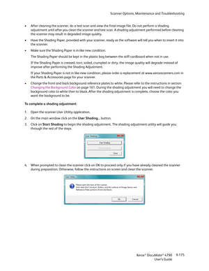 Page 183Scanner Options, Maintenance and Troubleshooting
Xerox
® DocuMate® 4790
User’s Guide9-175 • After cleaning the scanner, do a test scan and view the final image file. Do not perform a shading 
adjustment until after you clean the scanner and test scan. A shading adjustment performed before cleaning 
the scanner may result in degraded image quality.
• Have the Shading Paper, provided with your scanner, ready as the software will tell you when to insert it into 
the scanner.
• Make sure the Shading Paper is...