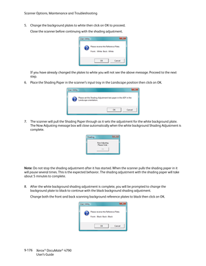 Page 184Scanner Options, Maintenance and Troubleshooting
Xerox
® DocuMate® 4790
User’s Guide 9-176 5. Change the background plates to white then click on OK to proceed. 
Close the scanner before continuing with the shading adjustment.
If you have already changed the plates to white you will not see the above message. Proceed to the next 
step.
6. Place the Shading Paper in the scanner’s input tray in the Landscape position then click on OK.
7. The scanner will pull the Shading Paper through as it sets the...