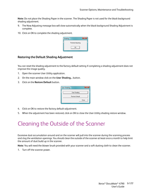 Page 185Scanner Options, Maintenance and Troubleshooting
Xerox
® DocuMate® 4790
User’s Guide9-177 Note: Do not place the Shading Paper in the scanner. The Shading Paper is not used for the black background 
shading adjustment.
9. The Now Adjusting message box will close automatically when the black background Shading Adjustment is 
complete.
10. Click on OK to complete the shading adjustment.
Restoring the Default Shading Adjustment
You can reset the shading adjustment to the factory default setting if...