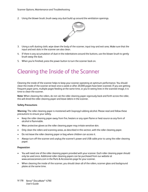 Page 186Scanner Options, Maintenance and Troubleshooting
Xerox
® DocuMate® 4790
User’s Guide 9-178 2. Using the blower brush, brush away any dust build up around the ventilation openings. 
3. Using a soft dusting cloth, wipe down the body of the scanner, input tray and exit area. Make sure that the 
input and exit slots in the scanner are also clean. 
4. If there is any accumulation of dust in the indentations around the buttons, use the blower brush to gently 
brush away the dust.
5. When you’re finished, press...