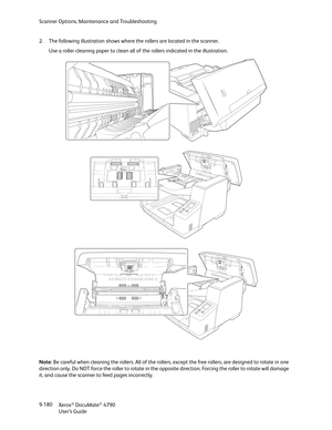 Page 188Scanner Options, Maintenance and Troubleshooting
Xerox
® DocuMate® 4790
User’s Guide 9-180 2. The following illustration shows where the rollers are located in the scanner. 
Use a roller cleaning paper to clean all of the rollers indicated in the illustration.
Note: Be careful when cleaning the rollers. All of the rollers, except the free rollers, are designed to rotate in one 
direction only. Do NOT force the roller to rotate in the opposite direction. Forcing the roller to rotate will damage 
it, and...