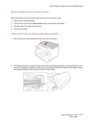 Page 189Scanner Options, Maintenance and Troubleshooting
Xerox
® DocuMate® 4790
User’s Guide9-181
Reset the Roller Count in the User Utility
After cleaning the scanner you need to reset the roller count in the User Utility.
1. Open the User Utility application.
2. From the main screen click on Clear Counter next to the field After Clean Roller.
3. The clean roller count will now be reset to 0. 
4. Close the User Utility.
Cleaning the Scanner Glass and Background Plates
1. Pull on the scanner cover release and...