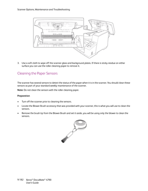 Page 190Scanner Options, Maintenance and Troubleshooting
Xerox
® DocuMate® 4790
User’s Guide 9-182 3. Use a soft cloth to wipe off the scanner glass and background plates. If there is sticky residue on either 
surface you can use the roller cleaning paper to remove it.
Cleaning the Paper Sensors
The scanner has several sensors to detect the status of the paper when it is in the scanner. You should clean these 
sensors as part of your standard weekly maintenance of the scanner.
Note: Do not clean the sensors with...