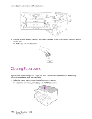 Page 192Scanner Options, Maintenance and Troubleshooting
Xerox
® DocuMate® 4790
User’s Guide 9-184 3. Point the tip of the blower at the sensor and squeeze the blower to direct a puff of air at the sensor head to 
remove dust.
Do this for each sensor in the scanner.
Clearing Paper Jams
If your scanner stops scanning due to a paper jam in the Automatic Document Feeder, use the following 
procedure to remove the paper from the scanner.
1. Pull on the scanner cover release and lift the lid to open the scanner.
Do...