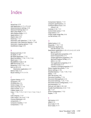 Page 205Xerox® DocuMate® 4790
User’s GuideI-197
A
Actual size,6-59
Add Application, 6-73, 6-79, 6-81
Advanced device settings,6-59
Advanced Settings tab,6-41
After Clean Roller, 9-171
After Replace Roller, 9-171
Apply button,6-33
Aspect ratio,6-59
AutoCrop, 7-131
Automatic color detection, 7-118, 7-129
Automatic Color Detection Options, 7-148
Automatic cropping options,7-126
AutoRotate image,6-59
B
Background Color,9-161
bit depth, 9-189
Bit Depth Reduction, 7-145
Black and White, 7-118, 7-119, 7-145
Black...