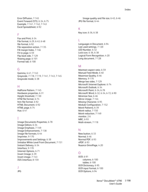 Page 206Xerox® DocuMate® 4790
User’s GuideI-198 Index
Error Diffusion, 7-145
Event Forward (STI), 6-34, 6-75
Example, 7-141, 7-142, 7-143
Excel Spreadsheet,6-92
F
Fax and Print,6-34
File format, 6-29, 6-43, 6-48
file format,6-92
File separation action, 7-135
Fill margin holes, 7-146
Fit to page,6-59
Flip back side, 7-129
flowing page, 6-101
Format tab, 6-100
G
Gamma, 6-41, 7-143
Grayscale, 7-118, 7-119, 7-141, 7-143, 7-145
Grayscale mode,6-38
H
Halftone Pattern, 7-145
Hardware properties,6-31
Height threshold,...