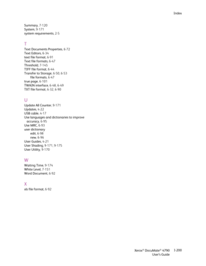 Page 208Xerox® DocuMate® 4790
User’s GuideI-200 Index
Summary,7-120
System, 9-171
system requirements,2-5
T
Text Documents Properties,6-72
Text Editors,6-34
text file format,6-91
Text file formats,6-47
Threshold, 7-145
TIFF file format,6-44
Transfer to Storage, 6-50, 6-53
file formats,6-47
true page, 6-101
TWAIN interface, 6-48, 6-49
TXT file format, 6-32, 6-90
U
Update All Counter, 9-171
Updates,4-22
USB cable,4-17
Use languages and dictionaries to improve 
accuracy,6-95
Use MRC,6-93
user dictionary
edit,6-98...